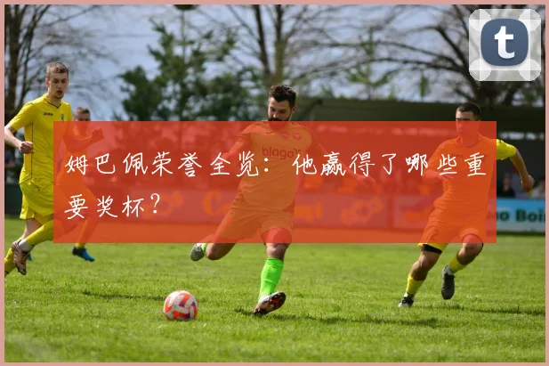 姆巴佩荣誉全览：他赢得了哪些重要奖杯？