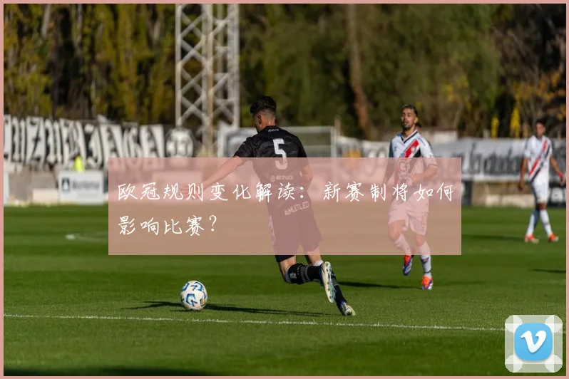 欧冠规则变化解读:新赛制将如何影响比赛?