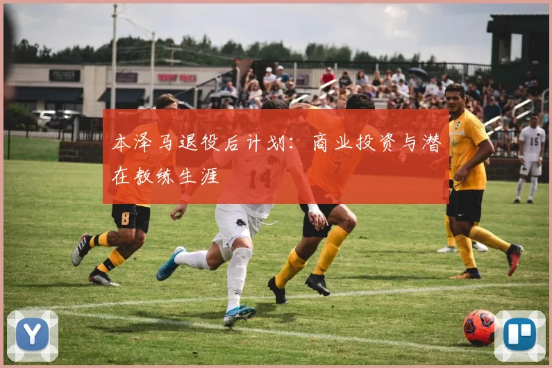 本泽马退役后计划：商业投资与潜在教练生涯