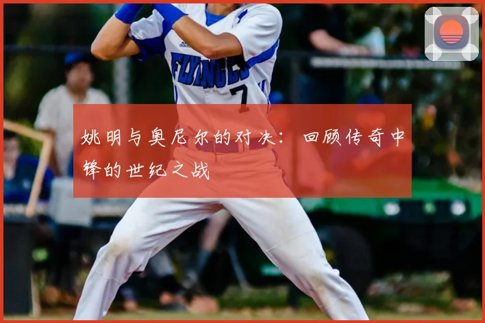 姚明与奥尼尔的对决：回顾传奇中锋的世纪之战