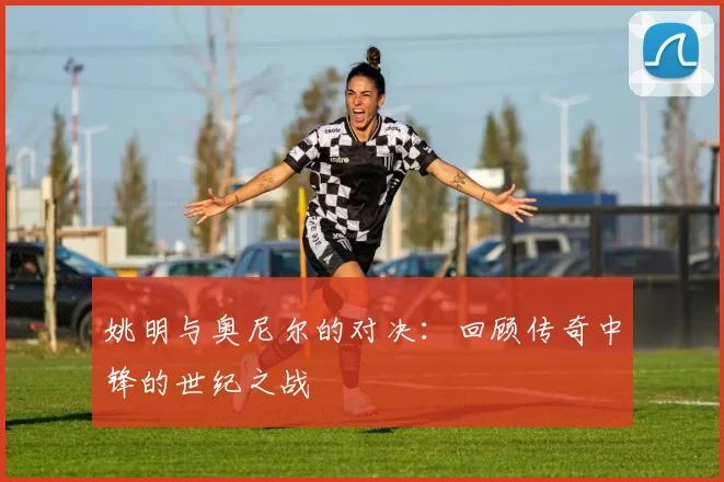 姚明与奥尼尔的对决：回顾传奇中锋的世纪之战